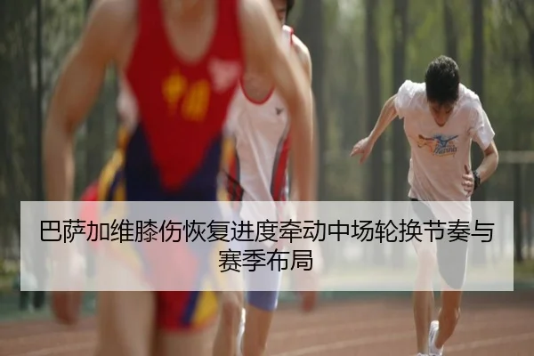 巴萨加维膝伤恢复进度牵动中场轮换节奏与赛季布局
