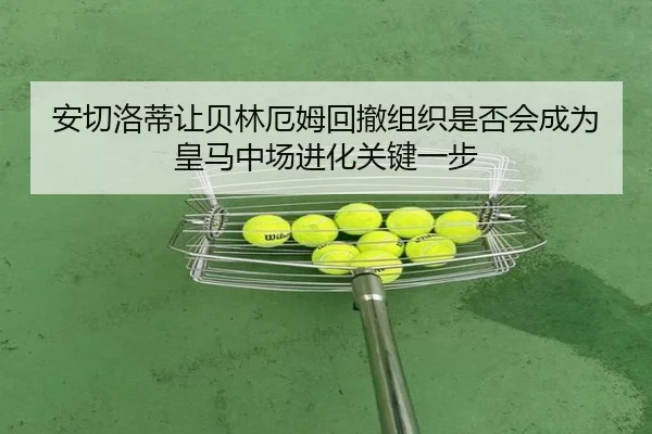 安切洛蒂让贝林厄姆回撤组织是否会成为皇马中场进化关键一步