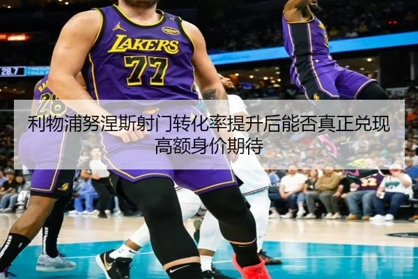 利物浦努涅斯射门转化率提升后能否真正兑现高额身价期待
