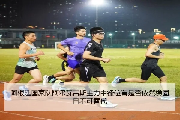 阿根廷国家队阿尔瓦雷斯主力中锋位置是否依然稳固且不可替代