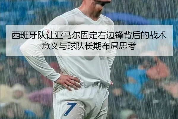 西班牙队让亚马尔固定右边锋背后的战术意义与球队长期布局思考