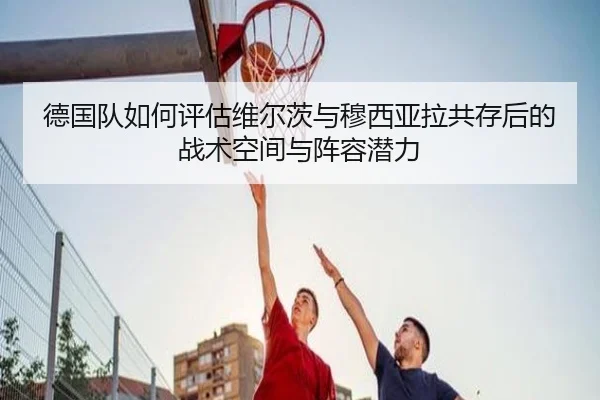 德国队如何评估维尔茨与穆西亚拉共存后的战术空间与阵容潜力