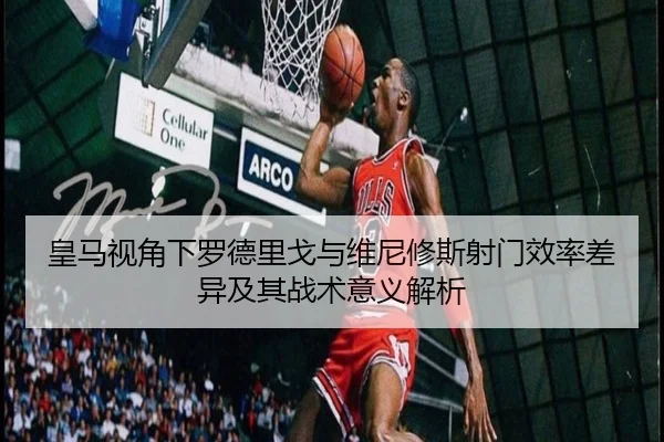 皇马视角下罗德里戈与维尼修斯射门效率差异及其战术意义解析