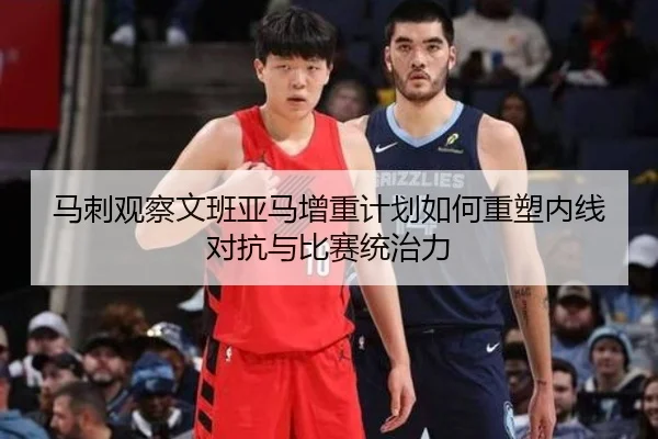 马刺观察文班亚马增重计划如何重塑内线对抗与比赛统治力