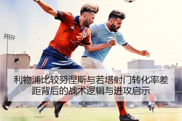 利物浦比较努涅斯与若塔射门转化率差距背后的战术逻辑与进攻启示