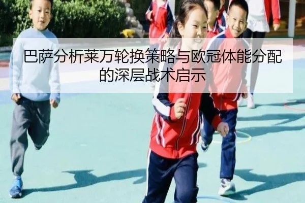 巴萨分析莱万轮换策略与欧冠体能分配的深层战术启示