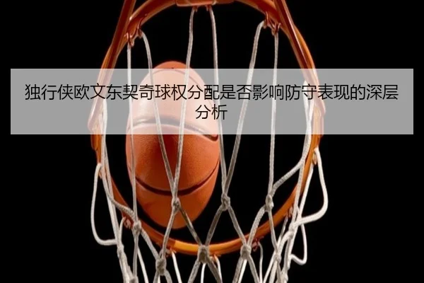 独行侠欧文东契奇球权分配是否影响防守表现的深层分析