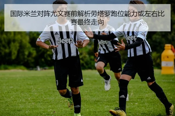 国际米兰对阵尤文赛前解析劳塔罗跑位能力或左右比赛最终走向