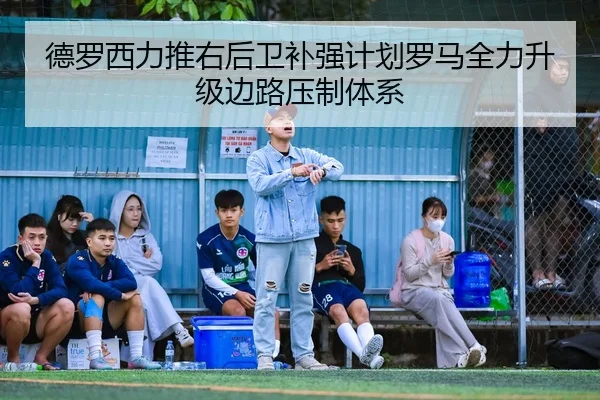 德罗西力推右后卫补强计划罗马全力升级边路压制体系